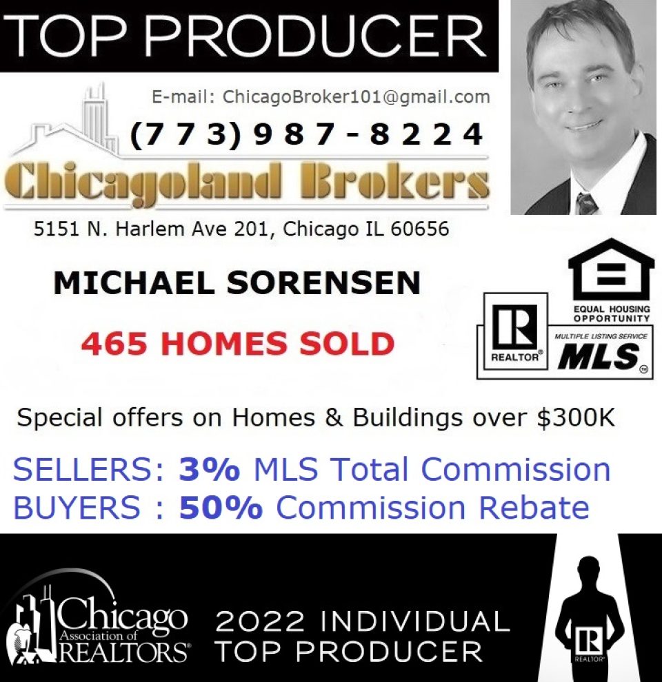 Cell 773.987.8224. Michael Sorensen, Broker/Realtor. 465 Homes & Buildings SOLD. 2022 Top Producer of the Chicago Association of REALTORS. Special offers: I will sell your home or building for 3% commission and I will give you a 50% commission rebate on your home purchase. 50% Home Buyer Commission Rebate. 3% MLS Listing Total Seller Commission. Chicagoland Brokers Inc. 5151 N Harlem Ave 201, Chicago IL 60656. Call or text 773-987-8224.